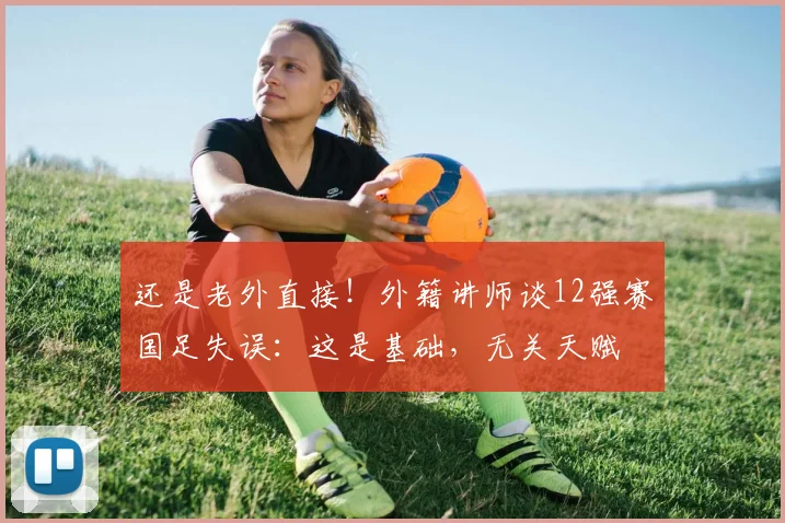 还是老外直接！外籍讲师谈12强赛国足失误：这是基础，无关天赋