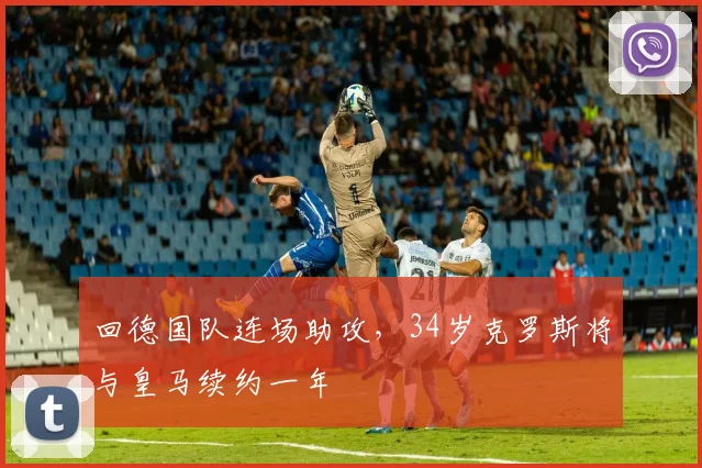 回德国队连场助攻，34岁克罗斯将与皇马续约一年