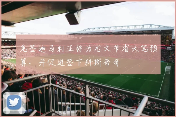 免签迪马利亚将为尤文节省大笔预算，并促进签下科斯蒂奇