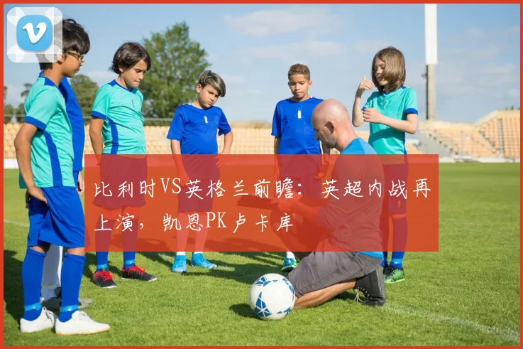 比利时VS英格兰前瞻：英超内战再上演，凯恩PK卢卡库