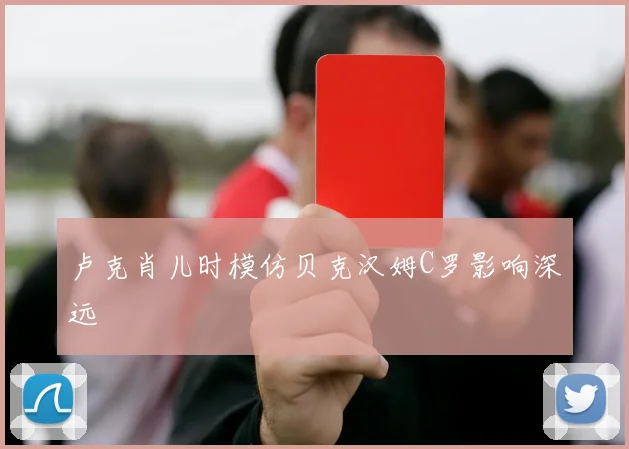 卢克肖儿时模仿贝克汉姆C罗影响深远