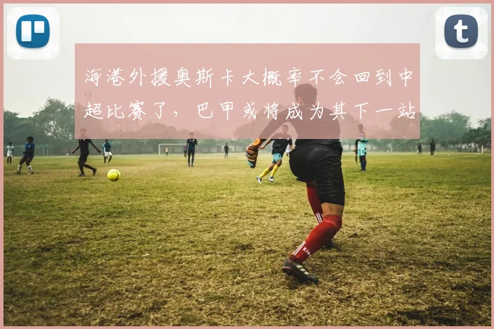 海港外援奥斯卡大概率不会回到中超比赛了，巴甲或将成为其下一站