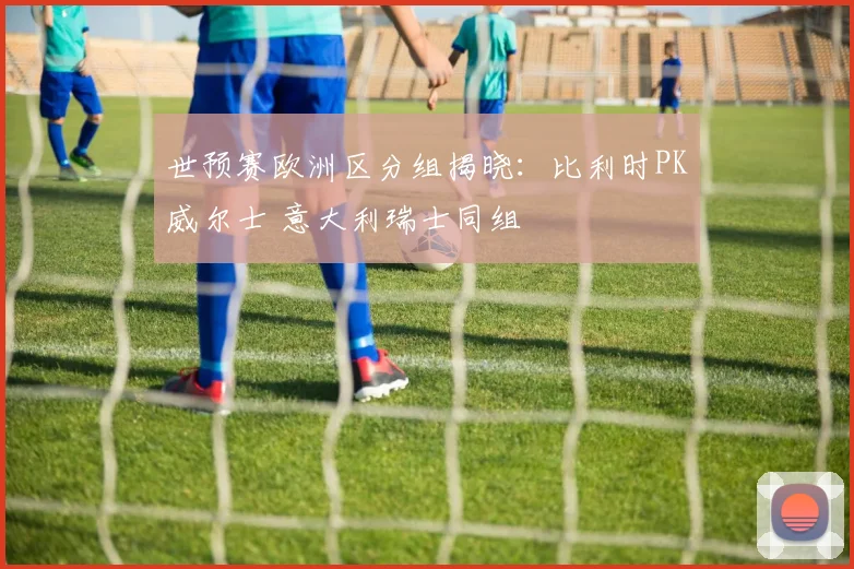 世预赛欧洲区分组揭晓：比利时PK威尔士 意大利瑞士同组