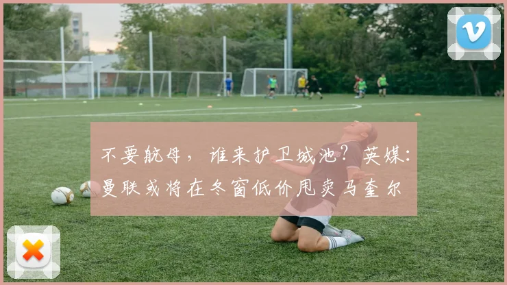 不要航母，谁来护卫城池？英媒：曼联或将在冬窗低价甩卖马奎尔