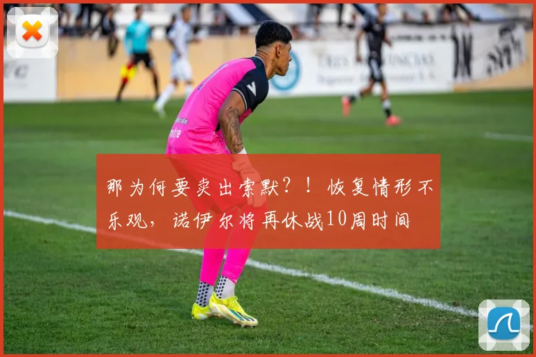 那为何要卖出索默？！恢复情形不乐观，诺伊尔将再休战10周时间