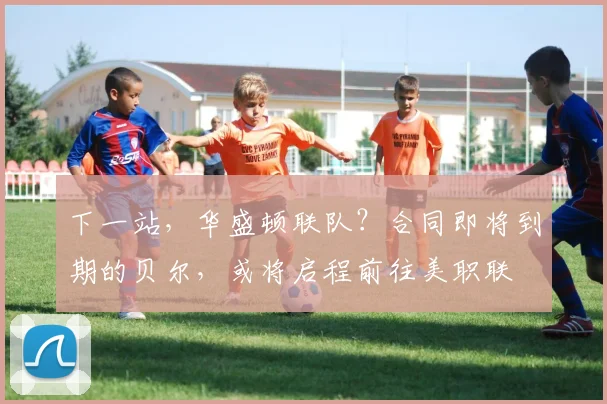 下一站，华盛顿联队？合同即将到期的贝尔，或将启程前往美职联