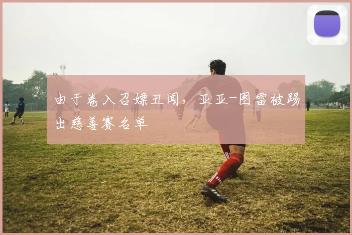 由于卷入召嫖丑闻，亚亚-图雷被踢出慈善赛名单