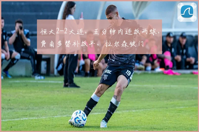 恒大2-2大连，五分钟内连扳两球，费南多替补扳平，拉尔森破门