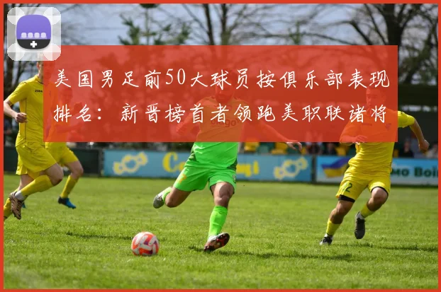 美国男足前50大球员按俱乐部表现排名：新晋榜首者领跑美职联诸将，备战世界杯