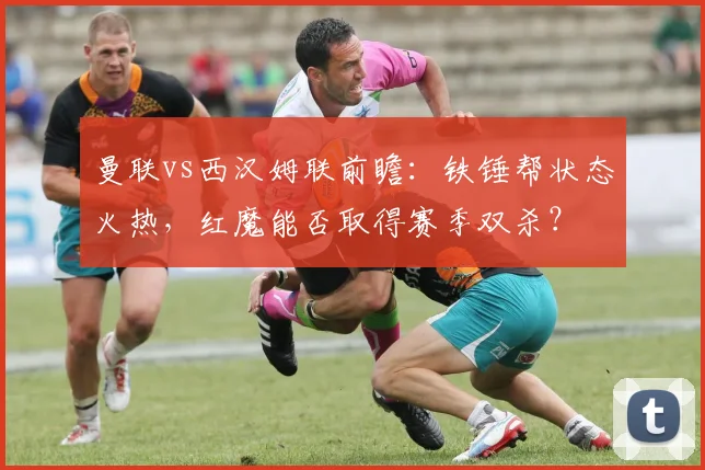 曼联vs西汉姆联前瞻：铁锤帮状态火热，红魔能否取得赛季双杀？