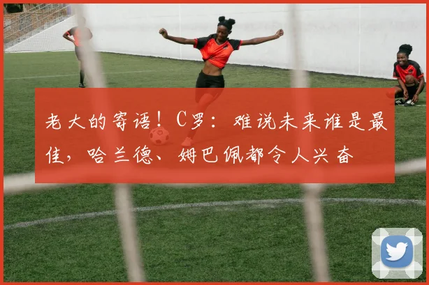 老大的寄语！C罗：难说未来谁是最佳，哈兰德、姆巴佩都令人兴奋