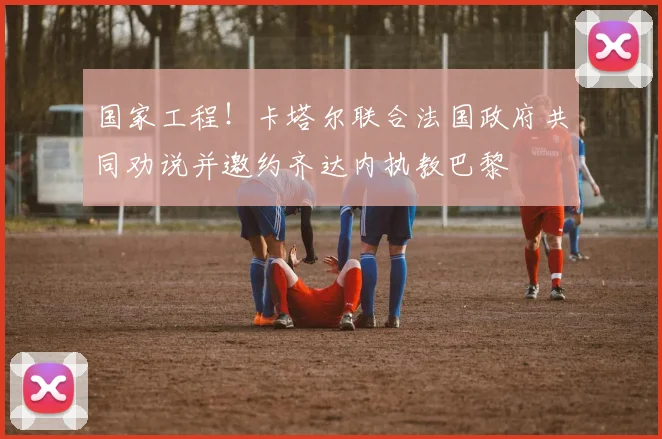 国家工程！卡塔尔联合法国政府共同劝说并邀约齐达内执教巴黎