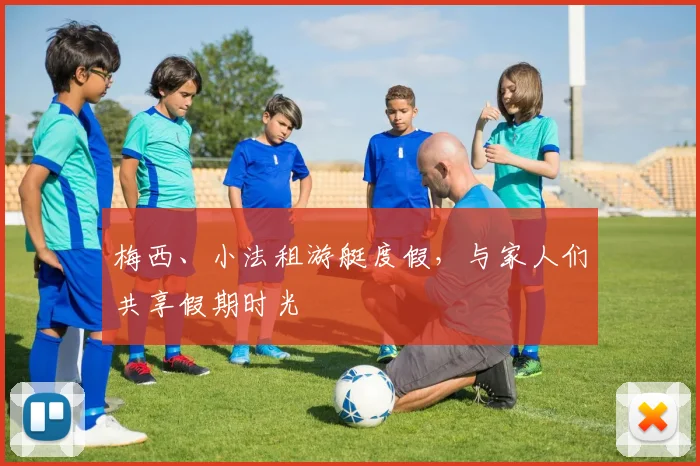 梅西、小法租游艇度假，与家人们共享假期时光