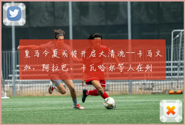 皇马今夏或将开启大清洗--卡马文加，阿拉巴、卡瓦哈尔等人在列