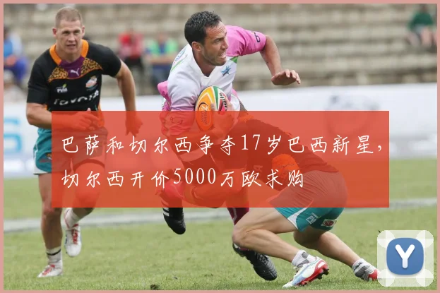 巴萨和切尔西争夺17岁巴西新星，切尔西开价5000万欧求购