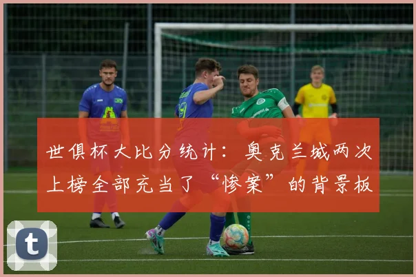 世俱杯大比分统计：奥克兰城两次上榜全部充当了“惨案”的背景板