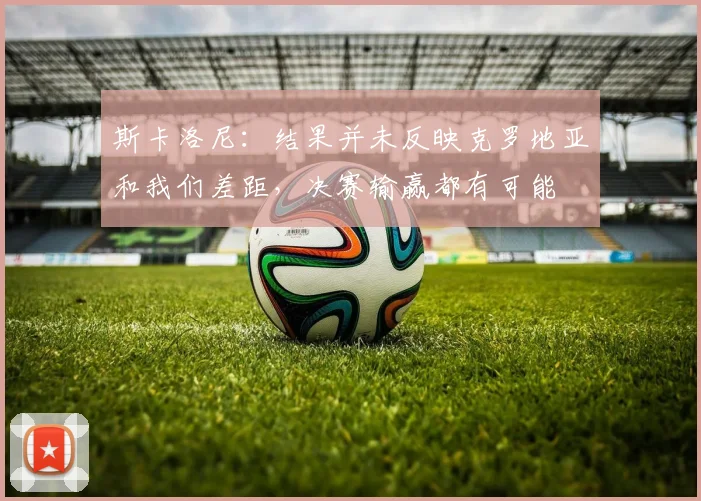 斯卡洛尼：结果并未反映克罗地亚和我们差距，决赛输赢都有可能