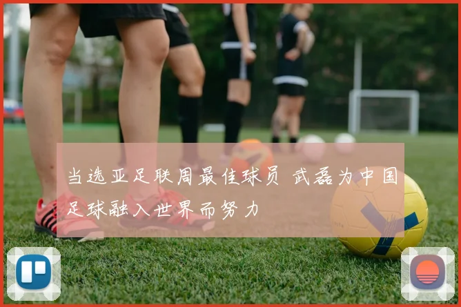 当选亚足联周最佳球员 武磊为中国足球融入世界而努力