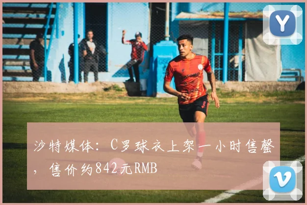 沙特媒体：C罗球衣上架一小时售罄，售价约842元RMB