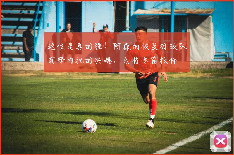 这位是真的强！阿森纳恢复对狼队前锋内托的兴趣，或将冬窗报价