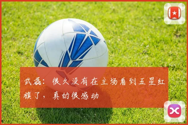 武磊：很久没有在主场看到五星红旗了，真的很感动