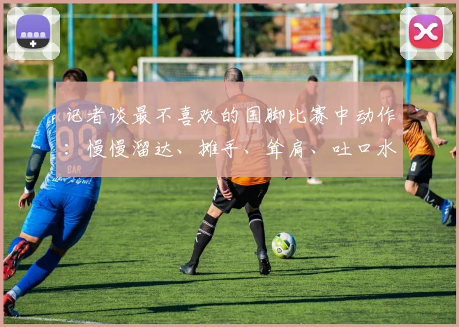 记者谈最不喜欢的国脚比赛中动作：慢慢溜达、摊手、耸肩、吐口水