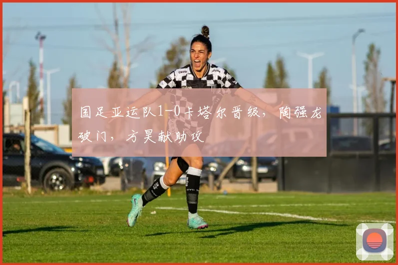 国足亚运队1-0卡塔尔晋级，陶强龙破门，方昊献助攻