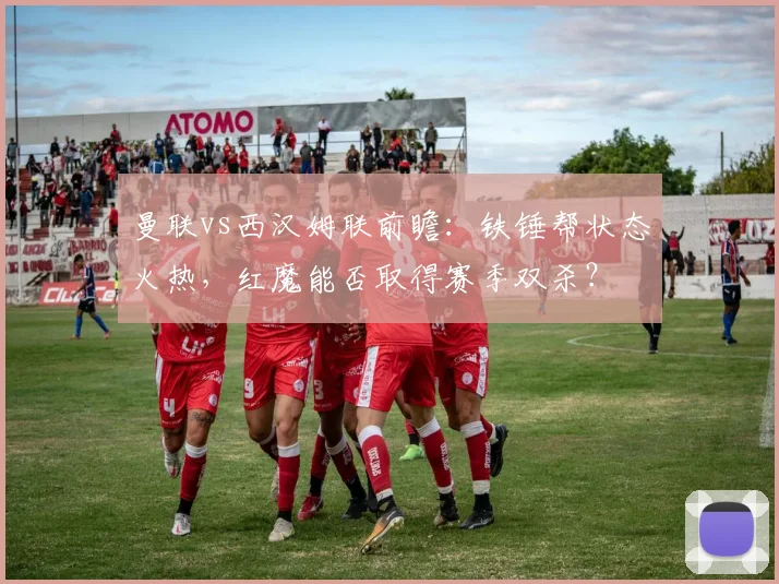 曼联vs西汉姆联前瞻：铁锤帮状态火热，红魔能否取得赛季双杀？