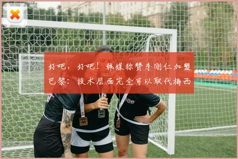 好吧，好吧！韩媒称赞李刚仁加盟巴黎：技术层面完全可以取代梅西