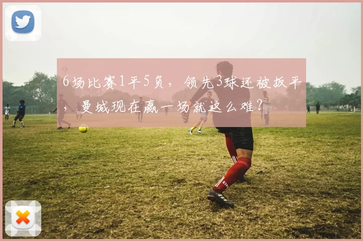 6场比赛1平5负，领先3球还被扳平，曼城现在赢一场就这么难？