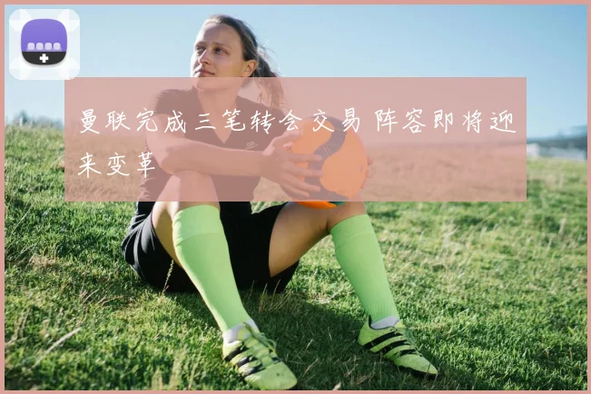 曼联完成三笔转会交易 阵容即将迎来变革