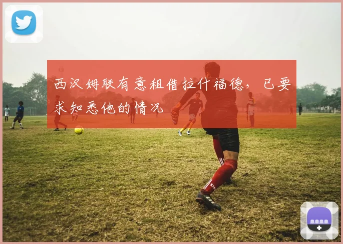 西汉姆联有意租借拉什福德，已要求知悉他的情况
