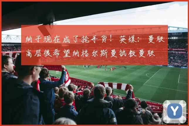 纳子现在成了抢手货！英媒：曼联高层很希望纳格尔斯曼执教曼联