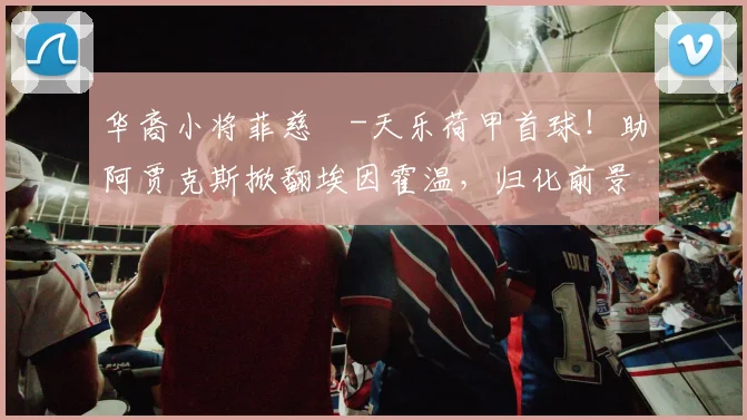 华裔小将菲慈佔-天乐荷甲首球！助阿贾克斯掀翻埃因霍温，归化前景引关注