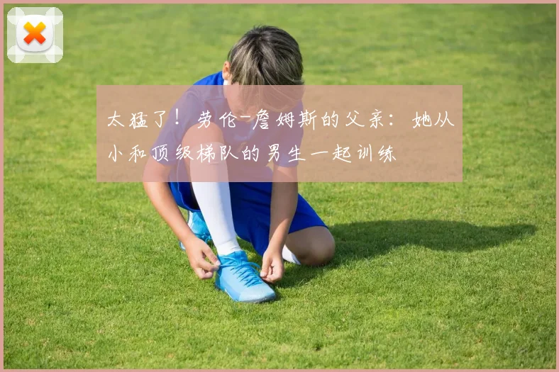 太猛了！劳伦-詹姆斯的父亲：她从小和顶级梯队的男生一起训练