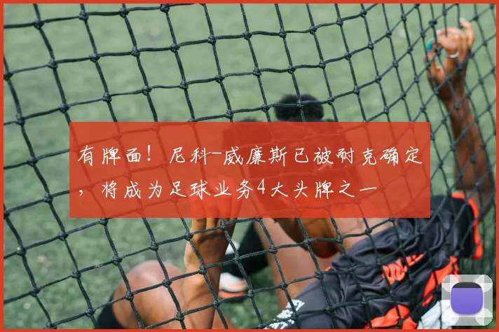 有牌面！尼科-威廉斯已被耐克确定，将成为足球业务4大头牌之一