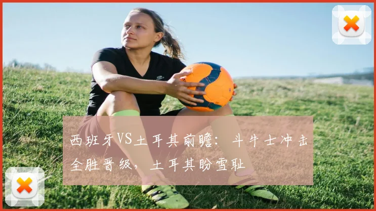 西班牙VS土耳其前瞻：斗牛士冲击全胜晋级，土耳其盼雪耻