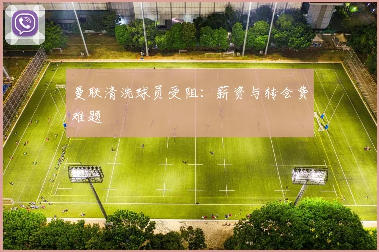 曼联清洗球员受阻：薪资与转会费难题