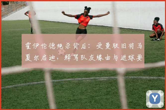 霍伊伦德绝杀背后：受曼联旧将马夏尔启迪，释骂队友缘由与进球要诀