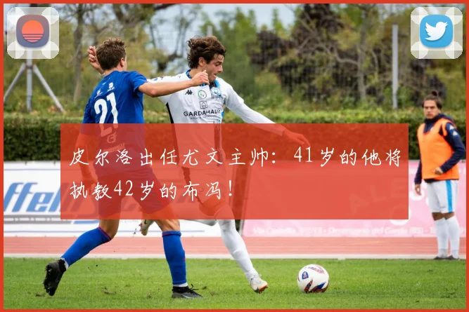 皮尔洛出任尤文主帅：41岁的他将执教42岁的布冯！