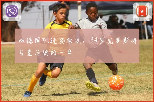 回德国队连场助攻，34岁克罗斯将与皇马续约一年