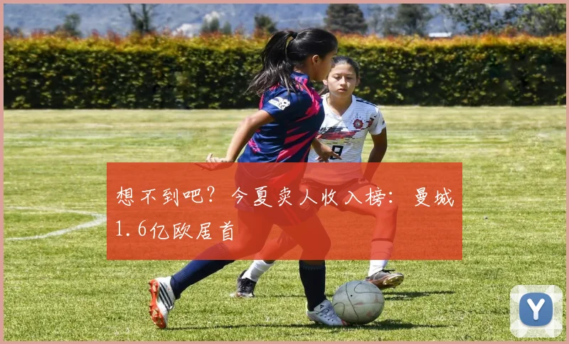 想不到吧？今夏卖人收入榜：曼城1.6亿欧居首