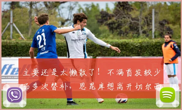 主要还是太懒散了！不满首发较少而多次替补，恩昆库想离开切尔西