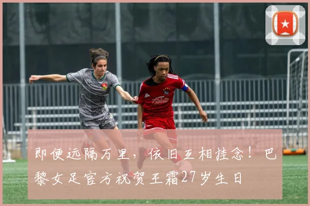 即便远隔万里，依旧互相挂念！巴黎女足官方祝贺王霜27岁生日