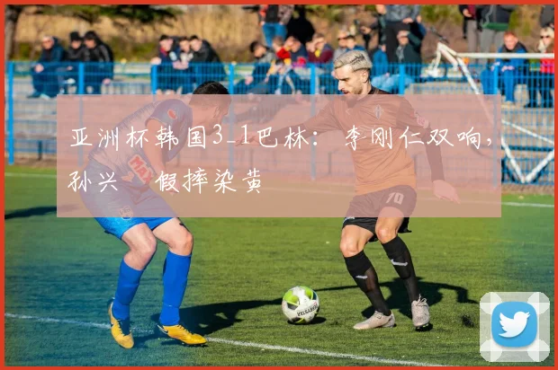 亚洲杯韩国3_1巴林：李刚仁双响，孙兴慜假摔染黄