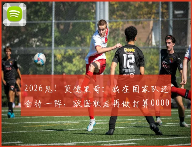 2026见！莫德里奇：我在国家队还会待一阵，欧国联后再做打算0000644