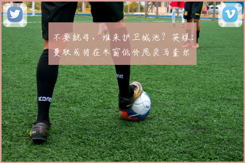 不要航母，谁来护卫城池？英媒：曼联或将在冬窗低价甩卖马奎尔