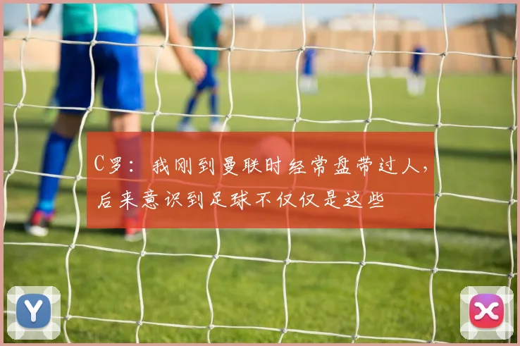 C罗：我刚到曼联时经常盘带过人，后来意识到足球不仅仅是这些