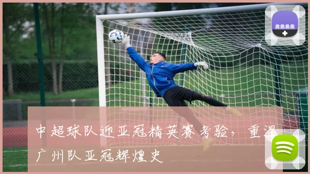 中超球队迎亚冠精英赛考验，重温广州队亚冠辉煌史