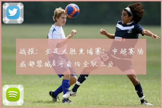 战报：女足大胜柬埔寨；中超赛场成都蓉城&河南均全取三分